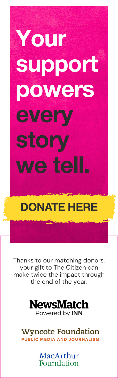 Your support powers every story we tell. Donate today. Thanks to our matching donors, your gift to The Citizen can make twice the impact through the end of the year.