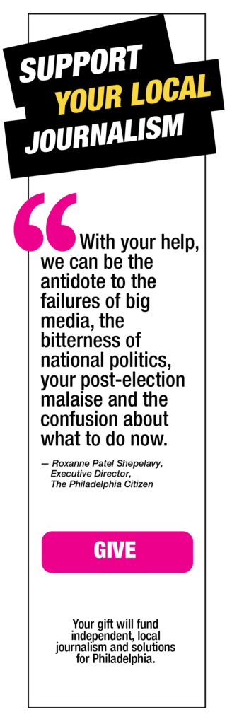 Support Your Local Journalism. "With your help, we can be the antidote to the failures of big media, the bitterness of national politics, your post-election malaise and the confusion about what to do now" - Roxanne Patel Shepelavy, Executive Director, The Philadelphia Citizen. Button that says Give that leads to a donation page for end of year fundraising. Your gift will fund independent, local journalism and solutions for Philadelphia.